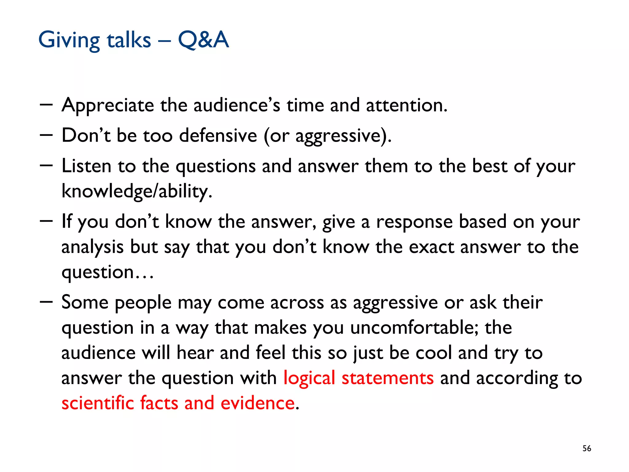 Giving talks – Q&A
− Appreciate the audience’s time and attention.
− Don’t be too defensive (or aggressive).
− Listen to the questions and answer them to the best of your
knowledge/ability.
− If you don’t know the answer, give a response based on your
analysis but say that you don’t know the exact answer to the
question…
− Some people may come across as aggressive or ask their
question in a way that makes you uncomfortable; the
audience will hear and feel this so just be cool and try to
answer the question with logical statements and according to
scientific facts and evidence.
56
 