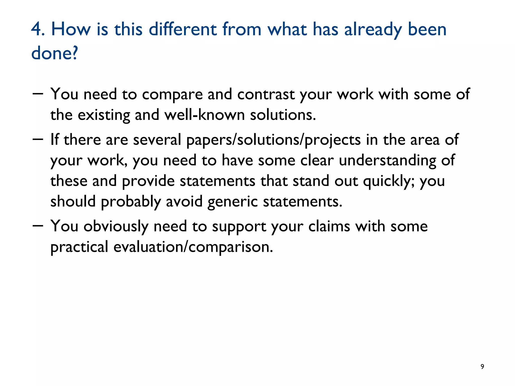 4. How is this different from what has already been
done?
− You need to compare and contrast your work with some of
the existing and well-known solutions.
− If there are several papers/solutions/projects in the area of
your work, you need to have some clear understanding of
these and provide statements that stand out quickly; you
should probably avoid generic statements.
− You obviously need to support your claims with some
practical evaluation/comparison.
9
 