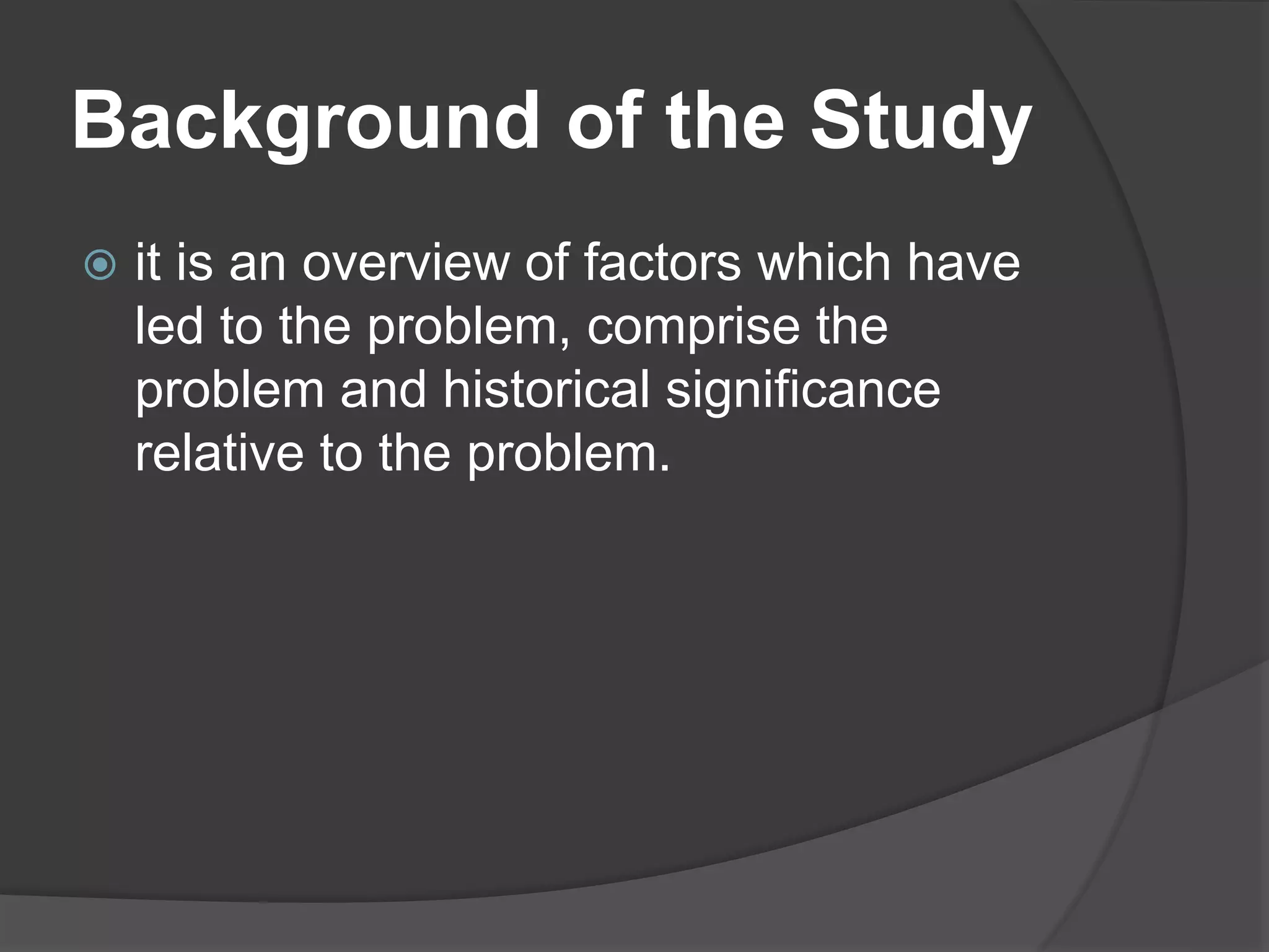 Background of the Study
 it is an overview of factors which have
led to the problem, comprise the
problem and historical significance
relative to the problem.
 