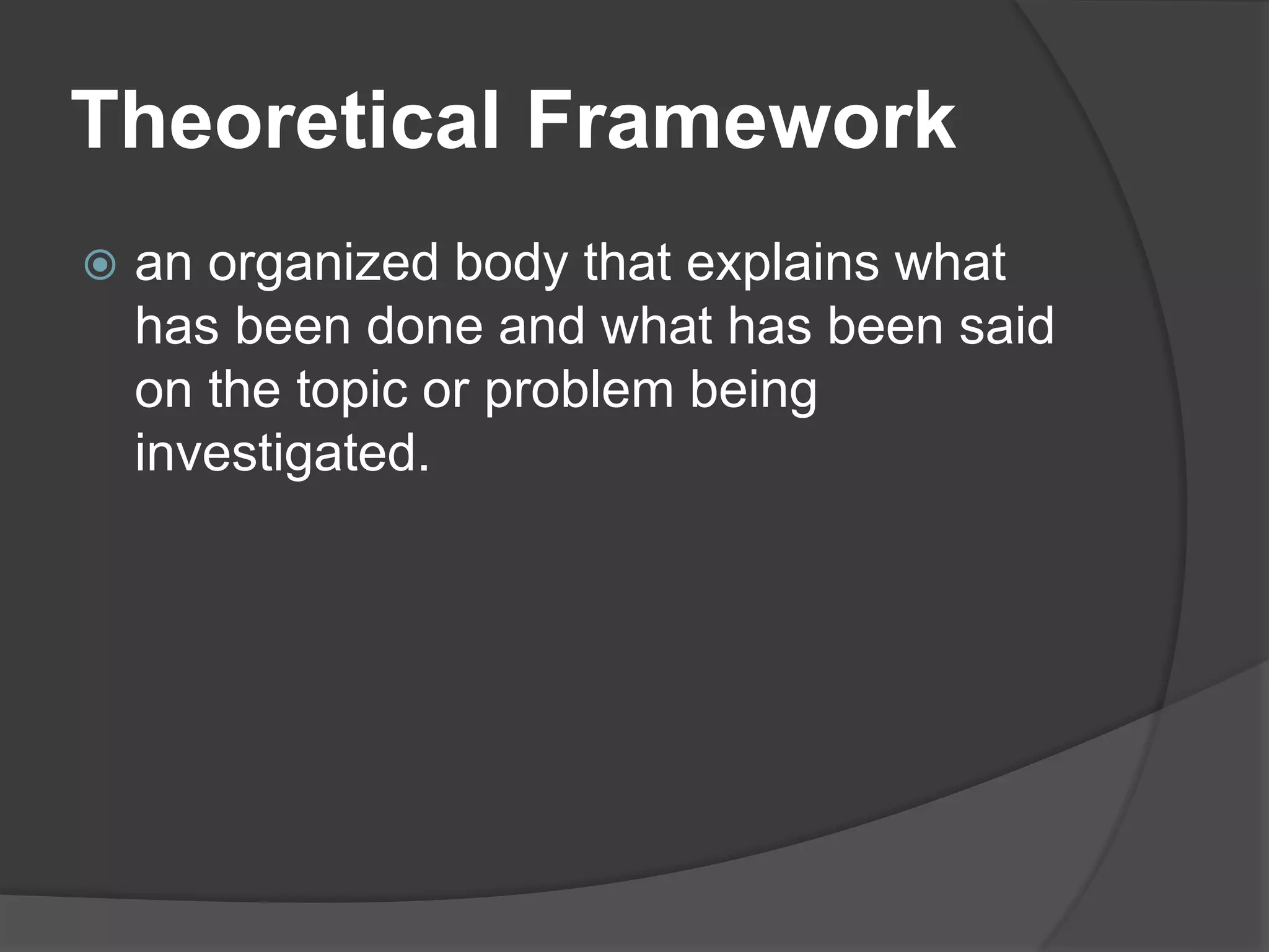 Theoretical Framework
 an organized body that explains what
has been done and what has been said
on the topic or problem being
investigated.
 