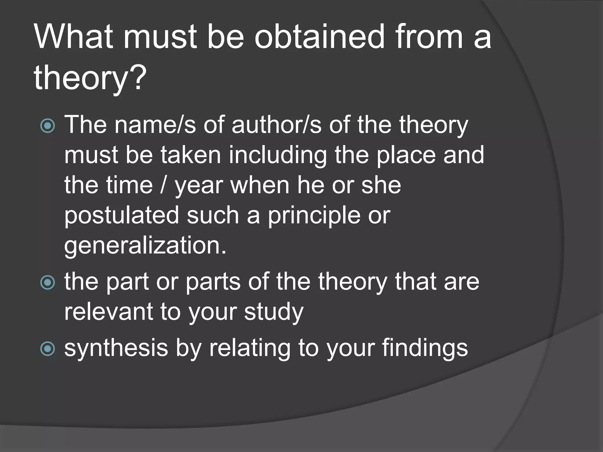 What must be obtained from a
theory?
 The name/s of author/s of the theory
must be taken including the place and
the time / year when he or she
postulated such a principle or
generalization.
 the part or parts of the theory that are
relevant to your study
 synthesis by relating to your findings
 