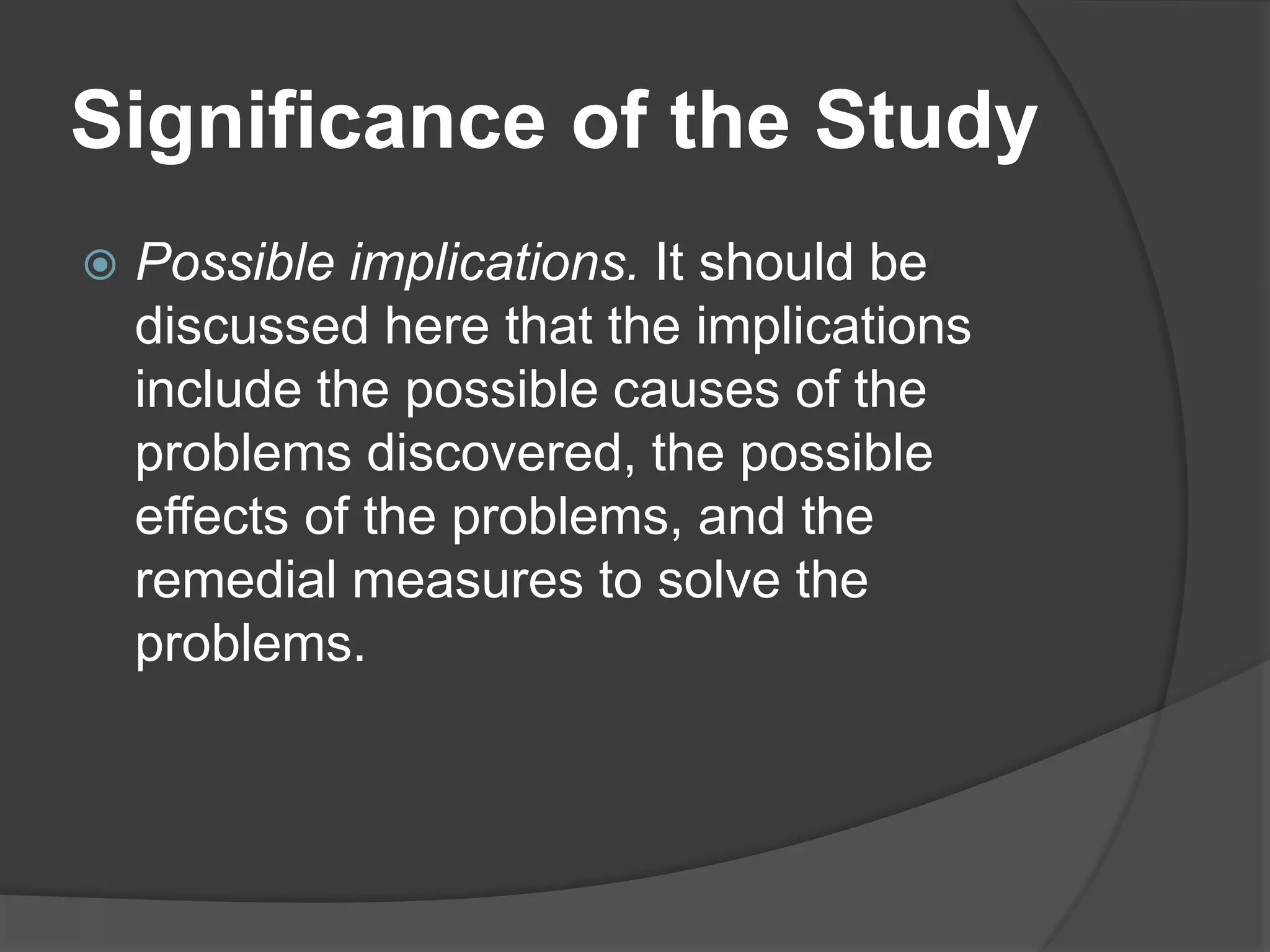Significance of the Study
 Possible implications. It should be
discussed here that the implications
include the possible causes of the
problems discovered, the possible
effects of the problems, and the
remedial measures to solve the
problems.
 