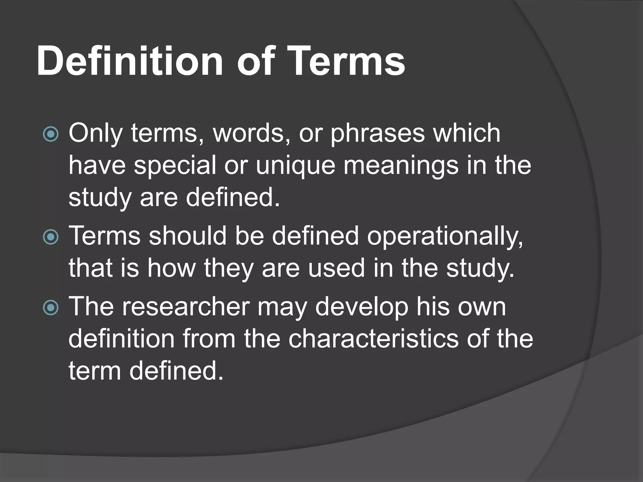 Definition of Terms
 Only terms, words, or phrases which
have special or unique meanings in the
study are defined.
 Terms should be defined operationally,
that is how they are used in the study.
 The researcher may develop his own
definition from the characteristics of the
term defined.
 