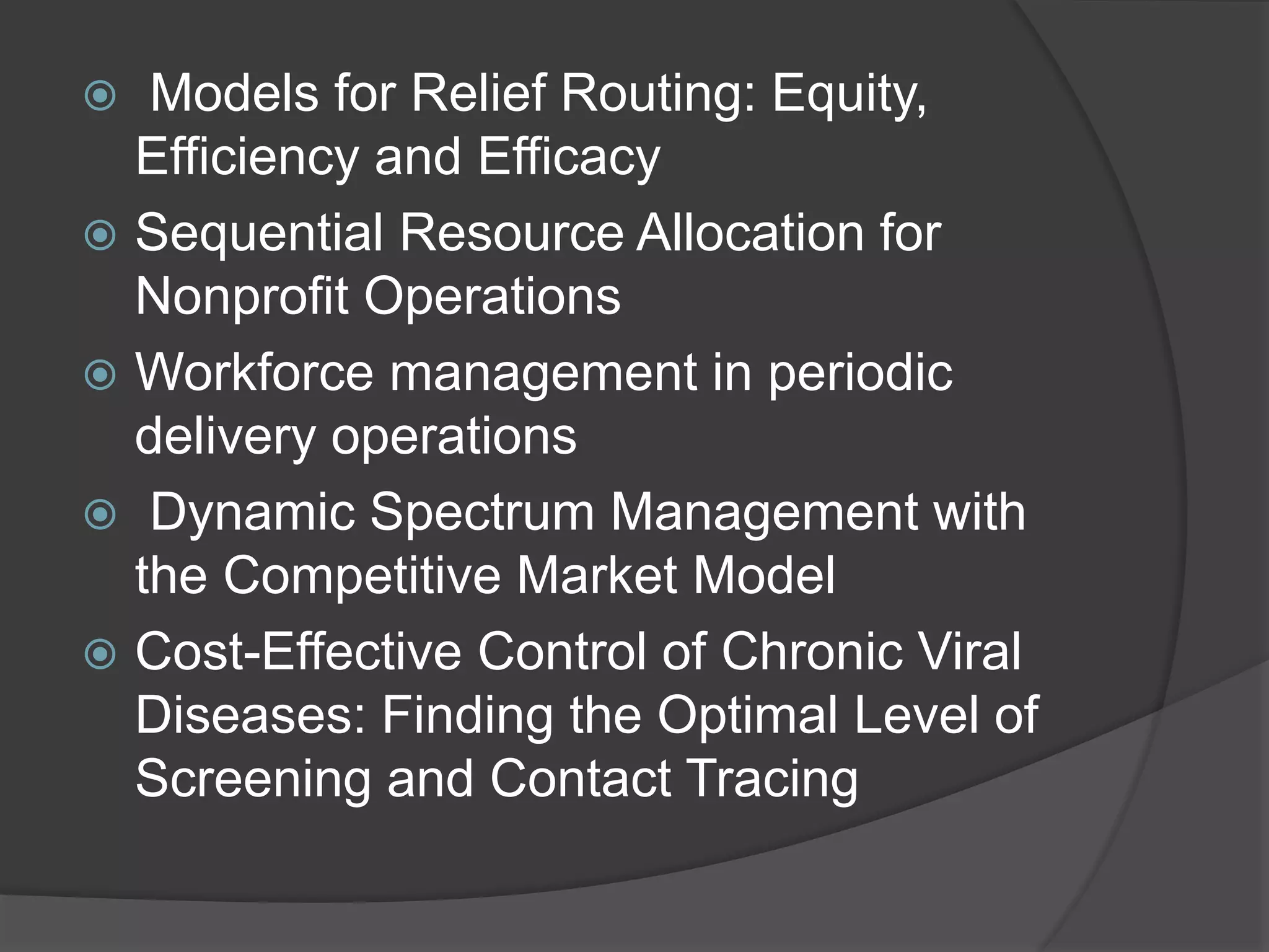  Models for Relief Routing: Equity,
Efficiency and Efficacy
 Sequential Resource Allocation for
Nonprofit Operations
 Workforce management in periodic
delivery operations
 Dynamic Spectrum Management with
the Competitive Market Model
 Cost-Effective Control of Chronic Viral
Diseases: Finding the Optimal Level of
Screening and Contact Tracing
 