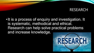 RESEARCH
•It is a process of enquiry and investigation. It
is systematic, methodical and ethical.
Research can help solve practical problems
and increase knowledge.
 
