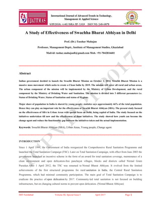 IMT Faridabad Volume III, Special Issue I April 2017 Page 1
A Study of Effectiveness of Swachha Bharat Abhiyan in Delhi
Prof. (Dr.) Tusshar Mahajan
Professor, Management Deptt., Institute of Management Studies, Ghaziabad
Mail-id: tushar.mahajan8@gmail.com Mob. +91-7042816601
==================================================================================
Abstract
Indian government decided to launch the Swachh Bharat Mission on October 2, 2014. Swachh Bharat Mission is a
massive mass movement which seeks to create a Clean India by 2019. The mission will cover all rural and urban areas.
The urban component of the mission will be implemented by the Ministry of Urban Development, and the rural
component by the Ministry of Drinking Water and Sanitation. The mission is divided into 3 different parameters i.e.
Status of Drinking Water, Status of Sanitation and status of Hygiene.
Major share of population in India is shared by young people; statistics says approximately 66% of the total population.
Hence they can play an important role for the effectiveness of Swachh Bharat Abhiyan (SBA). The present study focused
on the effectiveness of SBA in Urban Areas with special focus on Delhi, being capital of India. The study focused on the
initiatives undertaken till now and the effectiveness of those initiatives. The study showed how youth can become the
change agent and reduce the functionality gap between the initiatives taken and the actual implementation.
Keywords: Swachh Bharat Abhiyan (SBA), Urban Areas, Young people, Change agent.
=====================================================================================
INTRODUCTION
Since 1 April 1999, the Government of India reorganized the Comprehensive Rural Sanitation Programme and
launched the Total Sanitation Campaign (TSC). Later on Total Sanitation Campaign, with effect from June 2003 the
government launched an incentive scheme in the form of an award for total sanitation coverage, maintenance of a
clean environment and open defecation-free panchayat villages, blocks and districts called Nirmal Gram
Puraskar.After 1 April 2012, the TSC was renamed to Nirmal Bharat Abhiyan. It evolved from the limited
achievements of the first structured programme for rural sanitation in India, the Central Rural Sanitation
Programme, which had minimal community participation. The main goal of Total Sanitation Campaign is to
eradicate the practice of open defecation by 2017. Community-led total sanitation is not focused on building
infrastructure, but on changing cultural norms to prevent open defecation. (Nirmal Bharat Abhiyan)
 