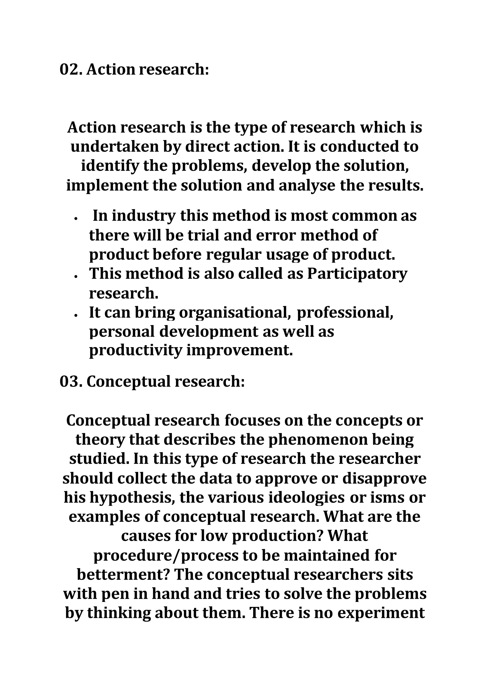 02. Action research:
Action research is the type of research which is
undertaken by direct action. It is conducted to
identify the problems, develop the solution,
implement the solution and analyse the results.
 In industry this method is most common as
there will be trial and error method of
product before regular usage of product.
 This method is also called as Participatory
research.
 It can bring organisational, professional,
personal development as well as
productivity improvement.
03. Conceptual research:
Conceptual research focuses on the concepts or
theory that describes the phenomenon being
studied. In this type of research the researcher
should collect the data to approve or disapprove
his hypothesis, the various ideologies or isms or
examples of conceptual research. What are the
causes for low production? What
procedure/process to be maintained for
betterment? The conceptual researchers sits
with pen in hand and tries to solve the problems
by thinking about them. There is no experiment
 
