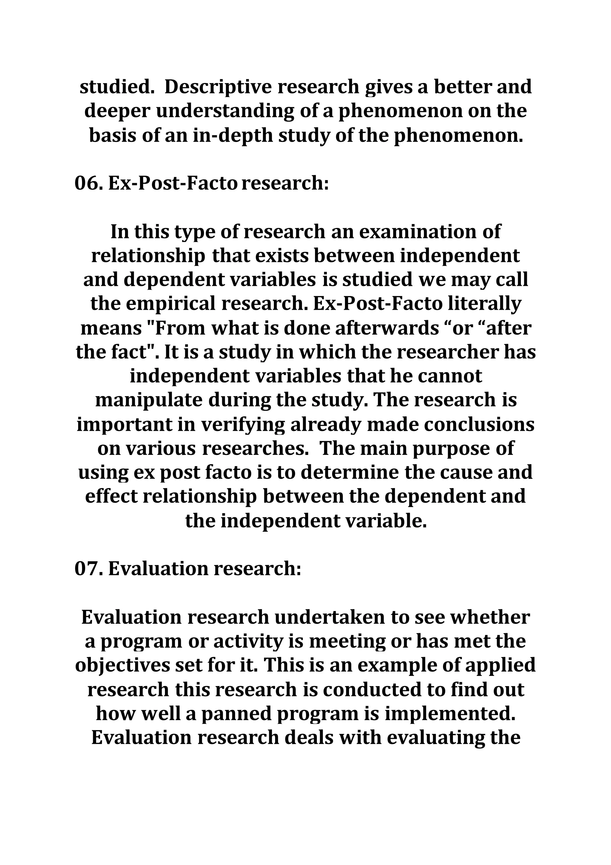 studied. Descriptive research gives a better and
deeper understanding of a phenomenon on the
basis of an in-depth study of the phenomenon.
06. Ex-Post-Factoresearch:
In this type of research an examination of
relationship that exists between independent
and dependent variables is studied we may call
the empirical research. Ex-Post-Facto literally
means "From what is done afterwards “or “after
the fact". It is a study in which the researcher has
independent variables that he cannot
manipulate during the study. The research is
important in verifying already made conclusions
on various researches. The main purpose of
using ex post facto is to determine the cause and
effect relationship between the dependent and
the independent variable.
07. Evaluation research:
Evaluation research undertaken to see whether
a program or activity is meeting or has met the
objectives set for it. This is an example of applied
research this research is conducted to find out
how well a panned program is implemented.
Evaluation research deals with evaluating the
 