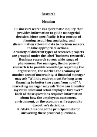 Research
Meaning
Business research is a systematic inquiry that
provides information to guide managerial
decision. More specifically, it is a process of
planning, acquiring, analysing, and
dissemination relevant data to decision makers
to take appropriate actions.
A variety of different types of research projects
are grouped under the label "business research".
Business research covers wide range of
phenomena. For manager, the purpose of
research is to provide knowledge regarding the
organisation, the market, the economy or
another area of uncertainty. A financial manager
may ask "Will the environment for long term
financing be better two years from now?" A
marketing manager may ask "How can i monitor
my retail sales and retail employee turnover?"
Each of these questions requires information
about how the employees, customers,
environment, or the economy will respond to
executive’s decisions.
RESEARCH is one of the principal tools for
answering these practical questions.
 