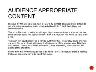 I believe my film will be at the most a 15 or a 12 at most, because it very difficult to
get a U rating as anything could upset a child and I don’t think I would put in a
counterbalance.
This short film could unsettle a child aged eight or over as there is a horror plot that
some children could find scary so I don’t think that my short film would be valid to be
a PG.
The short film could classify as a 12/12a but I think that I would play it safe and rate
my short film as a 15 so that it doesn’t effect anyone of the younger age. This then
also means I have a lot of freedom when it comes to shooting my movie and the
editing of the short film.
I don’t think that my film would need to be rated 18 or R18 because there is nothing
that could cause my film to be rated that highly.
 