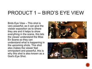 Birds Eye View – This shot is
very powerful, as it can give the
viewer exposition as to where
they are and it helps to show
everything in the scene, this lets
the viewer understand the Mise
En Scene so they can
understand what is happening in
the upcoming shots. This shot
also makes the viewer feel
omnipotent and powerful, this is
why this shot is also known as a
God’s Eye Shot.
 