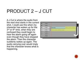 A J Cut is where the audio from
the next shot starts in the current
shot, I could use this when my
character has woken up for the
3rd or 4th time, when they are
confused they could begin to
hear the alarm going off again
even though they have stopped
the alarm. Then the character
suddenly wakes up again. The
audio carrying over would imply
that the character knows what is
happening.
 