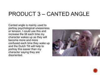 Canted angle is mainly used to
portray psychological uneasiness
or tension, I could use this and
increase the tilt each time my
character wakes up as they will
become more and more
confused each time they wake up
and the Dutch Tilt will help to
portray this easier than my
character saying they are
disoriented.
 