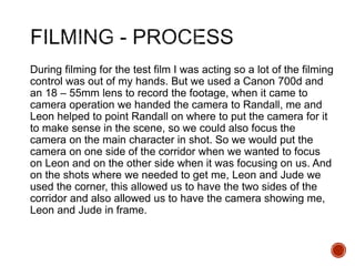 During filming for the test film I was acting so a lot of the filming
control was out of my hands. But we used a Canon 700d and
an 18 – 55mm lens to record the footage, when it came to
camera operation we handed the camera to Randall, me and
Leon helped to point Randall on where to put the camera for it
to make sense in the scene, so we could also focus the
camera on the main character in shot. So we would put the
camera on one side of the corridor when we wanted to focus
on Leon and on the other side when it was focusing on us. And
on the shots where we needed to get me, Leon and Jude we
used the corner, this allowed us to have the two sides of the
corridor and also allowed us to have the camera showing me,
Leon and Jude in frame.
 
