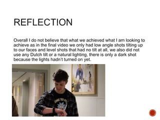 Overall I do not believe that what we achieved what I am looking to
achieve as in the final video we only had low angle shots tilting up
to our faces and level shots that had no tilt at all, we also did not
use any Dutch tilt or a natural lighting, there is only a dark shot
because the lights hadn’t turned on yet.
 