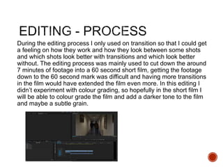 During the editing process I only used on transition so that I could get
a feeling on how they work and how they look between some shots
and which shots look better with transitions and which look better
without. The editing process was mainly used to cut down the around
7 minutes of footage into a 60 second short film, getting the footage
down to the 60 second mark was difficult and having more transitions
in the film would have extended the film even more. In this editing I
didn’t experiment with colour grading, so hopefully in the short film I
will be able to colour grade the film and add a darker tone to the film
and maybe a subtle grain.
 
