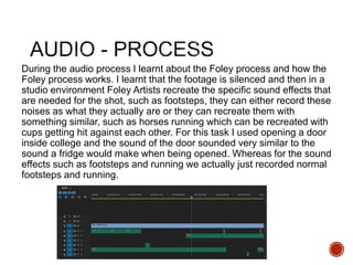 During the audio process I learnt about the Foley process and how the
Foley process works. I learnt that the footage is silenced and then in a
studio environment Foley Artists recreate the specific sound effects that
are needed for the shot, such as footsteps, they can either record these
noises as what they actually are or they can recreate them with
something similar, such as horses running which can be recreated with
cups getting hit against each other. For this task I used opening a door
inside college and the sound of the door sounded very similar to the
sound a fridge would make when being opened. Whereas for the sound
effects such as footsteps and running we actually just recorded normal
footsteps and running.
 
