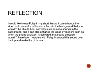 I would like to use Foley in my short film as it can enhance the
video as I can add small sound effects in the background that you
wouldn’t be able to hear normally such as eerie sounds in the
background, and it can also enhance the video even more such as
when the phone assistant is activated, that sound probably
wouldn’t have been heard so with Foley I can add this sound over
the top and make it so it is heard.
 