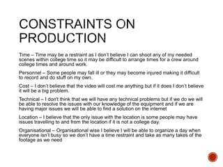 Time – Time may be a restraint as I don’t believe I can shoot any of my needed
scenes within college time so it may be difficult to arrange times for a crew around
college times and around work.
Personnel – Some people may fall ill or they may become injured making it difficult
to record and do stuff on my own.
Cost – I don’t believe that the video will cost me anything but if it does I don’t believe
it will be a big problem.
Technical – I don't think that we will have any technical problems but if we do we will
be able to resolve the issues with our knowledge of the equipment and if we are
having major issues we will be able to find a solution on the internet
Location – I believe that the only issue with the location is some people may have
issues travelling to and from the location if it is not a college day.
Organisational – Organisational wise I believe I will be able to organize a day when
everyone isn’t busy so we don’t have a time restraint and take as many takes of the
footage as we need
 