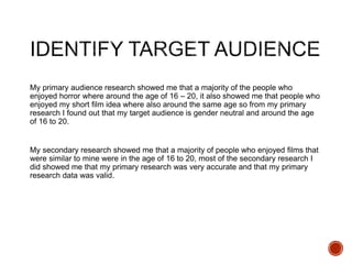 My primary audience research showed me that a majority of the people who
enjoyed horror where around the age of 16 – 20, it also showed me that people who
enjoyed my short film idea where also around the same age so from my primary
research I found out that my target audience is gender neutral and around the age
of 16 to 20.
My secondary research showed me that a majority of people who enjoyed films that
were similar to mine were in the age of 16 to 20, most of the secondary research I
did showed me that my primary research was very accurate and that my primary
research data was valid.
 