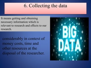 6. Collecting the data
considerably in context of
money costs, time and
other resources at the
disposal of the researcher.
It means getting and obtaining
necessary information which is
relevant to research and effects to our
research.
 