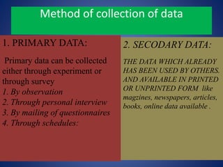 Method of collection of data
1. PRIMARY DATA:
Primary data can be collected
either through experiment or
through survey
1. By observation
2. Through personal interview
3. By mailing of questionnaires
4. Through schedules:
2. SECODARY DATA:
THE DATA WHICH ALREADY
HAS BEEN USED BY OTHERS.
AND AVAILABLE IN PRINTED
OR UNPRINTED FORM like
magzines, newspapers, articles,
books, online data available .
 