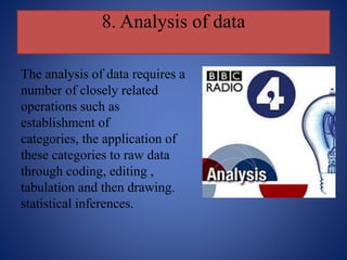 8. Analysis of data
The analysis of data requires a
number of closely related
operations such as
establishment of
categories, the application of
these categories to raw data
through coding, editing ,
tabulation and then drawing.
statistical inferences.
 