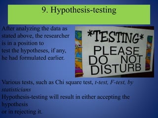 9. Hypothesis-testing
After analyzing the data as
stated above, the researcher
is in a position to
test the hypotheses, if any,
he had formulated earlier.
Various tests, such as Chi square test, t-test, F-test, by
statisticians
Hypothesis-testing will result in either accepting the
hypothesis
or in rejecting it.
 
