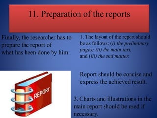 11. Preparation of the reports
Finally, the researcher has to
prepare the report of
what has been done by him.
1. The layout of the report should
be as follows: (i) the preliminary
pages; (ii) the main text,
and (iii) the end matter.
Report should be concise and
express the achieved result.
3. Charts and illustrations in the
main report should be used if
necessary.
 