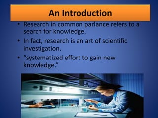 An Introduction
• Research in common parlance refers to a
search for knowledge.
• In fact, research is an art of scientific
investigation.
• “systematized effort to gain new
knowledge.”
 