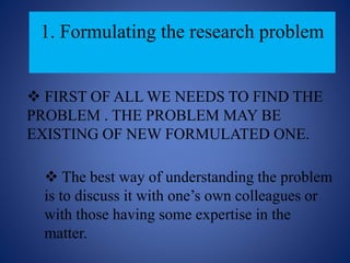 1. Formulating the research problem
 FIRST OF ALL WE NEEDS TO FIND THE
PROBLEM . THE PROBLEM MAY BE
EXISTING OF NEW FORMULATED ONE.
 The best way of understanding the problem
is to discuss it with one’s own colleagues or
with those having some expertise in the
matter.
 