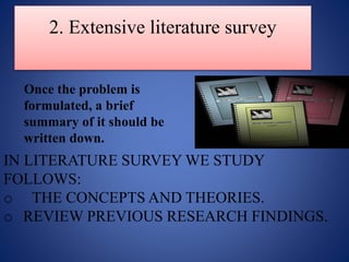 2. Extensive literature survey
Once the problem is
formulated, a brief
summary of it should be
written down.
IN LITERATURE SURVEY WE STUDY
FOLLOWS:
o THE CONCEPTS AND THEORIES.
o REVIEW PREVIOUS RESEARCH FINDINGS.
 