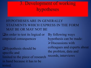 3. Development of working
hypotheses
HYPOTHESES ARE IN GENERALLY
STAEMENTS WHICH EXPRESS IN THE FORM
MAY BE OR MAY NOT BE
in order to test its logical or
empirical consequences.
Hypothesis should be
specific and
limited to the piece of research
in hand because it has to be
tested.
By following ways
hypothesis can be made:
Discussions with
colleagues and experts about
the problem, data and
records, interviews
 