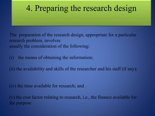 4. Preparing the research design
The preparation of the research design, appropriate for a particular
research problem, involves
usually the consideration of the following:
(i) the means of obtaining the information;
(ii) the availability and skills of the researcher and his staff (if any);
(iv) the time available for research; and
(v) the cost factor relating to research, i.e., the finance available for
the purpose
 