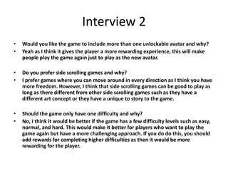 Interview 2
• Would you like the game to include more than one unlockable avatar and why?
• Yeah as I think it gives the player a more rewarding experience, this will make
people play the game again just to play as the new avatar.
• Do you prefer side scrolling games and why?
• I prefer games where you can move around in every direction as I think you have
more freedom. However, I think that side scrolling games can be good to play as
long as there different from other side scrolling games such as they have a
different art concept or they have a unique to story to the game.
• Should the game only have one difficulty and why?
• No, I think it would be better if the game has a few difficulty levels such as easy,
normal, and hard. This would make it better for players who want to play the
game again but have a more challenging approach. If you do do this, you should
add rewards for completing higher difficulties as then it would be more
rewarding for the player.
 