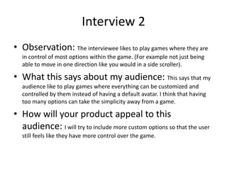 Interview 2
• Observation: The interviewee likes to play games where they are
in control of most options within the game. (For example not just being
able to move in one direction like you would in a side scroller).
• What this says about my audience: This says that my
audience like to play games where everything can be customized and
controlled by them instead of having a default avatar. I think that having
too many options can take the simplicity away from a game.
• How will your product appeal to this
audience: I will try to include more custom options so that the user
still feels like they have more control over the game.
 