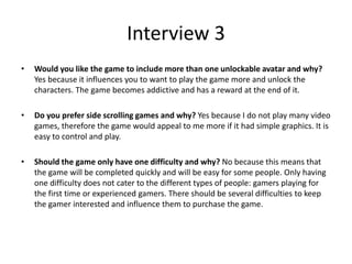 Interview 3
• Would you like the game to include more than one unlockable avatar and why?
Yes because it influences you to want to play the game more and unlock the
characters. The game becomes addictive and has a reward at the end of it.
• Do you prefer side scrolling games and why? Yes because I do not play many video
games, therefore the game would appeal to me more if it had simple graphics. It is
easy to control and play.
• Should the game only have one difficulty and why? No because this means that
the game will be completed quickly and will be easy for some people. Only having
one difficulty does not cater to the different types of people: gamers playing for
the first time or experienced gamers. There should be several difficulties to keep
the gamer interested and influence them to purchase the game.
 