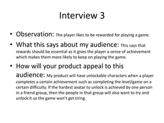 Interview 3
• Observation: The player likes to be rewarded for playing a game.
• What this says about my audience: This says that
rewards should be essential as it gives the player a sense of achievement
which makes them more likely to keep on playing the game.
• How will your product appeal to this
audience: My product will have unlockable characters when a player
completes a certain achievement such as completing the level/game on a
certain difficulty. If the hardest avatar to unlock is achieved by one person
in a friend group, then the people in that group will also want to try and
unlock it so the game won’t get tiring.
 