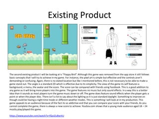 Existing Product
The second existing product I will be looking at is ”Flappy Bird”. Although this game was removed from the app store it still follows
basic concepts that I will try to achieve in my game. For instance, the pixel art is simple but effective and the controls aren’t
demanding or confusing. Again, there is no stated location but like I mentioned before, this is not necessary to be able to make a
game stand out. The angle is a standard 2D which is effective due to its simplicity. The view of the game its self features a
background, a menu, the avatar and the score. The score can be compared with friends using Facebook. This is a good addition to
any game as it will bring more players into the game. The game features no music but only sound effects. In a way this is a better
idea than it sounds as most players turn the game music down or off. The game does feature sound effects when the player gets a
point or when the player dies. There isn't a lot to say about the lighting as it is just standard daylight. Something to improve on
though could be having a night time mode or different weather modes. This is something I will look at in my production. This
game appeals to an audience because of the fact its so addictive and that you can compare your score with your friends. As you
cannot complete the game, there is always a new score to achieve. YouGov.com shows that a young male audience aged 18 – 24
mostly play/played this game.
https://www.youtube.com/watch?v=fQoJZuBwrkU
 