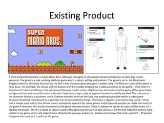 Existing Product
A third product to consider is Super Mario Bros. Although this game is old, people still play it today (or at least play newer
versions). The game is a side scrolling platform game which is what I will try and produce. The game is set in the Mushroom
Kingdom which is obviously fictional but the fact it has a location gives the game a better story. The Mise en scene of this game is
fairly basic. For example, the clouds and the bushes aren’t incredibly detailed but it adds aesthetics to the game. I think that it is
important to have something in the background because it adds colour, depth and an atmosphere to the game. If the game had a
background that was one solid colour it wouldn’t feel as exciting to play as a game that was incredibly detailed. The costume of
the character Mario is a plumbers outfit. I believe that this enforces the idea that anything is possible within a video game
because something normal such as a plumber can do extraordinary things. The music is regular 16 bit and is very iconic. I think
that a simple tune such as this theme tune is sometimes essential for some games simply because people can relate the music to
the game if they hear that music elsewhere so the game becomes known. There is always the option to mute it if the music isn’t
liked by the player.. There is a range of colours used in this game but they are all pale colours. I will try and make the colours more
vibrant in my game as this will make it more attractive to younger audiences.. YouGov.com shows that males aged 25 – 39 played
this game the most as it is quite an old game.
 