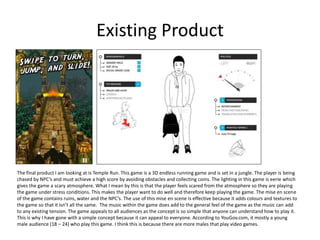 Existing Product
The final product I am looking at is Temple Run. This game is a 3D endless running game and is set in a jungle. The player is being
chased by NPC’s and must achieve a high score by avoiding obstacles and collecting coins. The lighting in this game is eerie which
gives the game a scary atmosphere. What I mean by this is that the player feels scared from the atmosphere so they are playing
the game under stress conditions. This makes the player want to do well and therefore keep playing the game. The mise en scene
of the game contains ruins, water and the NPC’s. The use of this mise en scene is effective because it adds colours and textures to
the game so that it isn’t all the same. The music within the game does add to the general feel of the game as the music can add
to any existing tension. The game appeals to all audiences as the concept is so simple that anyone can understand how to play it.
This is why I have gone with a simple concept because it can appeal to everyone. According to YouGov.com, it mostly a young
male audience (18 – 24) who play this game. I think this is because there are more males that play video games.
 