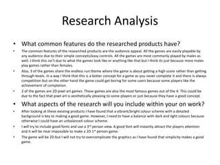 Research Analysis
• What common features do the researched products have?
• The common features of the researched products are the audience appeal. All the games are easily playable by
any audience due to their simple concepts/easy controls. All the games are most commonly played by males as
well. I think this isn’t due to what the games look like or anything like that but I think its just because more males
play games rather than females.
• Also, 3 of the games share the endless run theme where the game is about getting a high score rather than getting
through levels. In a way I think that this is a better concept for a game as you never complete it and there is always
competition but on the other hand the game could get boring for some users because some players like the
achievement of completion.
• 2 of the games are 2D pixel art games. These games are also the most famous games out of the 4. This could be
due to the fact that pixel art is aesthetically pleasing to some players or just because they have a good concept.
• What aspects of the research will you include within your on work?
• After looking at these existing products I have found that a vibrant/bright colour scheme with a detailed
background is key to making a good game. However, I need to have a balance with dark and light colours because
otherwise I could have an unbalanced colour scheme.
• I will try to include good fonts and use a 3rd person view. A good font will instantly attract the players attention
and it will be near impossible to make a 2D 1st person game.
• The game will be 2D but I will not try to overcomplicate the graphics as I have found that simplicity makes a good
game.
 