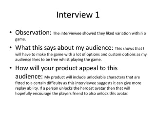 Interview 1
• Observation: The interviewee showed they liked variation within a
game.
• What this says about my audience: This shows that I
will have to make the game with a lot of options and custom options as my
audience likes to be free whilst playing the game.
• How will your product appeal to this
audience: My product will include unlockable characters that are
fitted to a certain difficulty as this interviewee suggests it can give more
replay ability. If a person unlocks the hardest avatar then that will
hopefully encourage the players friend to also unlock this avatar.
 