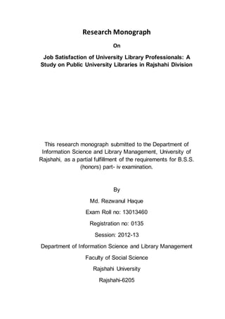 Research Monograph
On
Job Satisfaction of University Library Professionals: A
Study on Public University Libraries in Rajshahi Division
This research monograph submitted to the Department of
Information Science and Library Management, University of
Rajshahi, as a partial fulfillment of the requirements for B.S.S.
(honors) part- iv examination.
By
Md. Rezwanul Haque
Exam Roll no: 13013460
Registration no: 0135
Session: 2012-13
Department of Information Science and Library Management
Faculty of Social Science
Rajshahi University
Rajshahi-6205
 