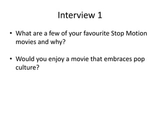 Interview 1
• What are a few of your favourite Stop Motion
movies and why?
• Would you enjoy a movie that embraces pop
culture?
 