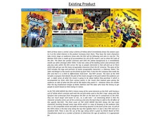 Existing Product
Both of these share a similar colour scheme of Yellow which immediately draws the viewers eyes
to it so the initial interest in the product increases from there. They have the main characters
take centre stage so audiences know who the film will be following and who to root for. The
Batman DVD cover is made up of accumulation of a lot of the movie’s cast to show the scale of
the film. The black bat symbol contrasts well with the yellow background so it immediately
stands out when amongst other DVDs. It also has a few of the leading actors and actresses who
play key roles within the film across the top so people interested in that will pick up on them
whilst kids will just see the many recognisable characters from the DC Universe. The spine of the
DVD includes the logo and portraits of easily recognisable characters i,.e Batman, Robin, The
Joker and Batgirl so the movie can be picked up from that, it also has the company that made the
film and that it is a DVD to differentiate itself from BLU-RAY version. The back of the DVD
includes a synopsis that details the plot of the movie enough to the point where the audience can
get a slight sense of what the movie is going to be about before they purchase it which is
accompanied by three stills from various points in the movie that expand upon giving the
audience an idea of what the film will be like before they watch it – However these are smaller
than the big emphasised images of Robin, Batman and The Joker who have the history to get
people to watch based on them being in it alone.
As for THE LEGO MOVIE BLU-RAY it shares many of the same elements as the DVD with having a
use of Yellow which contrasts well with the red and white used in the film’s logo along with the
Synopsis and screencaps from throughout the film on the back but in comparison to the DVD,
they are much larger and easier to see., as a side note – an interesting detail is that the
character actually comes out of the screencap and onto the back drop to add to the 3D effect of
this specific BLU-RAY. The front cover of THE LEGO MOVIE BLU-RAY shows the two main
characters bursting through some Lego bricks which is a way of showing to the audience that
this is a 3D compatible movie and adds an interesting dynamic to the front of the case. As will all
BLU-RAYs there is the blue strip along the top that signifies that is in fact a BLU RAY and not a
standard DVD. There is also the use of the age rating which is given by British Board of Film
Classification based on a number of factors to determine the age of audience it is appropriate
for.
 