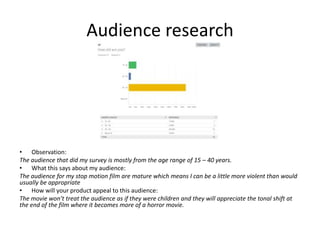 Audience research
• Observation:
The audience that did my survey is mostly from the age range of 15 – 40 years.
• What this says about my audience:
The audience for my stop motion film are mature which means I can be a little more violent than would
usually be appropriate
• How will your product appeal to this audience:
The movie won’t treat the audience as if they were children and they will appreciate the tonal shift at
the end of the film where it becomes more of a horror movie.
 