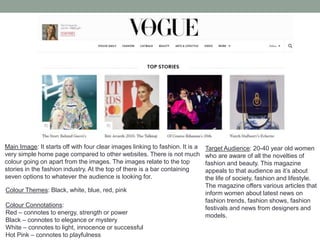 Main Image: It starts off with four clear images linking to fashion. It is a
very simple home page compared to other websites. There is not much
colour going on apart from the images. The images relate to the top
stories in the fashion industry. At the top of there is a bar containing
seven options to whatever the audience is looking for.
Colour Themes: Black, white, blue, red, pink
Colour Connotations:
Red – connotes to energy, strength or power
Black – connotes to elegance or mystery
White – connotes to light, innocence or successful
Hot Pink – connotes to playfulness
Target Audience: 20-40 year old women
who are aware of all the novelties of
fashion and beauty. This magazine
appeals to that audience as it’s about
the life of society, fashion and lifestyle.
The magazine offers various articles that
inform women about latest news on
fashion trends, fashion shows, fashion
festivals and news from designers and
models.
 