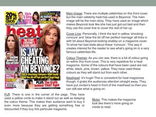 Main Image: There are multiple celebrities on this front cover,
but the main celebrity heat has used is Beyoncé. The main
image will be the main story. They have used an image which
makes Beyoncé look like she has just got out bed and then
they use the cover line to cover the rest of her up.
Cover Line: Personally, I think the text in yellow ‘shocking
rumours’ and ‘blow the lid off her perfect marriage’ all links in
with bit about Beyoncé looking shabby on a magazine cover.
To show her bad state about these ‘rumours’. This way it
creates interest for the reader to see what’s going on in a very
famous celebrities life.
Colour Themes: As you can see, there is a lot of colour going
on within this front cover. This is very repetitive for a heat
magazine. Some of the colours that have been used are red,
white, black, pink, brown, yellow. They have used these
colours as they will stand out from each other.
Masthead: It’s huge! This is consistent for heat magazines
though, it grabs the audiences attention straight away. They
have put Jordan’s head in front of the masthead so then you
can still see what is going on.
Puff: There is one in the corner of the page. They have
used a yellow circle to make it stand out as well as keeping
the colour theme. This makes their audience want to buy it
even more because they are getting something free or
discounted if they buy this particular magazine.
Blobs: This makes the magazine
look like there’s more going on
inside to read.
 