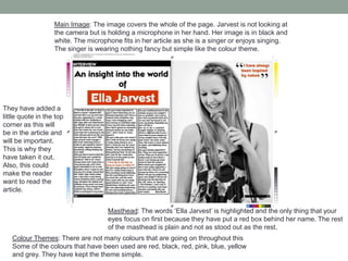 Colour Themes: There are not many colours that are going on throughout this
Some of the colours that have been used are red, black, red, pink, blue, yellow
and grey. They have kept the theme simple.
Masthead: The words ‘Ella Jarvest’ is highlighted and the only thing that your
eyes focus on first because they have put a red box behind her name. The rest
of the masthead is plain and not as stood out as the rest.
Main Image: The image covers the whole of the page. Jarvest is not looking at
the camera but is holding a microphone in her hand. Her image is in black and
white. The microphone fits in her article as she is a singer or enjoys singing.
The singer is wearing nothing fancy but simple like the colour theme.
They have added a
little quote in the top
corner as this will
be in the article and
will be important.
This is why they
have taken it out.
Also, this could
make the reader
want to read the
article.
 